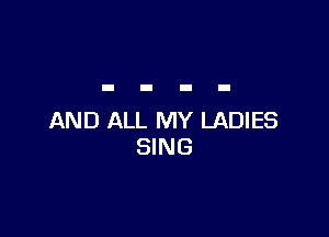 AND ALL MY LADIES
SING
