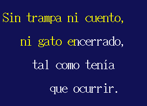 Sin trampa ni cuento,

ni gato encerrado,
tal como tenia

que ocurrir.