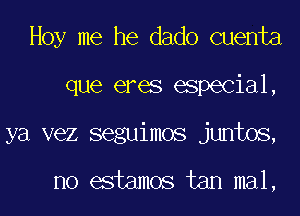 Hoy me he dado cuenta
que eres especial,
ya vez seguimos juntos,

no estamos tan mal,