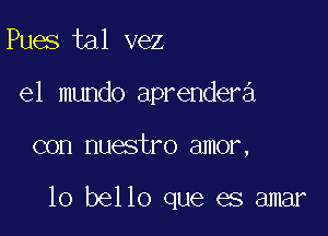 Pues tal vez
el mundo aprendera

con nuestro amor,

10 bello que es amar