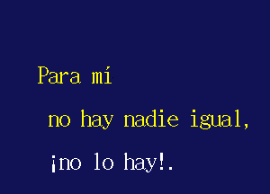 Para mi

no hay nadie igual,

ino lo hayl.