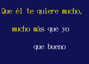 Que 1 te quiere mucho,

mucho mas que yo

que bueno