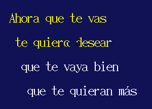 Ahora que te vas

te quiera desear

que te vaya bien

que te quieran mas