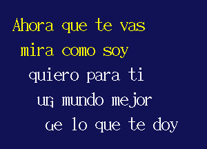 Ahora que te vas
mira como soy

quiero para ti
un mundo mejor
ue lo que te doy