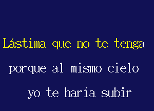 Lastima que no te tenga

porque al mismo cielo

yo te haria subir