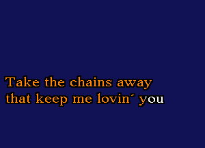 Take the chains away
that keep me lovin' you