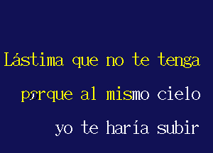 L stima que no te tenga

pfrque a1 mismo Cielo

yo te haria subir