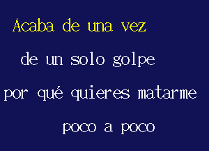 Acaba de una vez

de un solo golpe

por qu quieres matarme

POCO a POCO