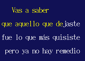 Vas a saber

que aquello que dejaste

fue lo que mas quisiste

pero ya no hay remedio