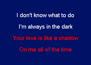 I don't know what to do

I'm always in the dark