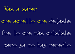 Vas a saber

que aquello que dejaste

fue lo que mas quisiste

pero ya no hay remedio