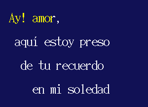 Ay! amor,

aqui estoy preso

de tu recuerdo

en mi soledad