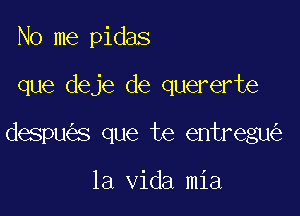 No me pidas

que deje de quererte

despu s que te entregu

la Vida mia