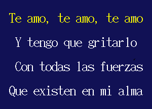 Te amo, te amo, te amo
Y tengo que gritarlo
Con todas las fuerzas

Que existen en mi alma