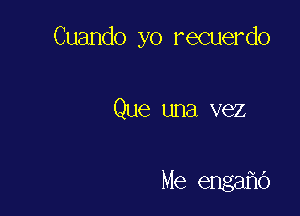 Cuando yo recuerdo

Que una vez

Me engafic')