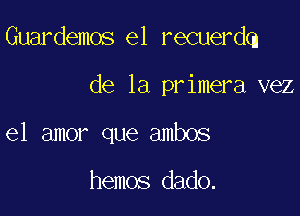 Guardemos e1 recuerdq

de la primera vez
el amor que ambos

hemos dado.