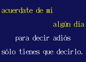 acuerdate de mi
algnn dia

para decir adiOs

sOlo tienes que decirlo.