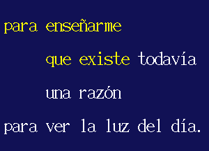 para ense arme
que exists todavia

una razdn

para ver la luz del dia.