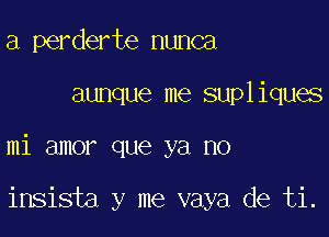 a perderte nunca

aunque me supliques

mi amor que ya no

insista y me vaya de ti.