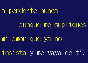 a perderte nunca

aunque me supliques

mi amor que ya no

insista y me vaya de ti.