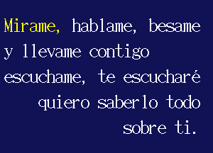 Mirame, hablame, basame

y llevame contigo
escuchame, te escuchaniz
quiero saberlo todo
sobre ti.