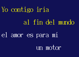 Yo contigo iria

al fin del mundo

el amor es para mi

un motor