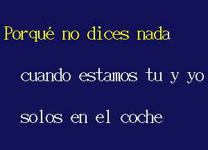 Porqu no dices nada

cuando estamos tu y yo

solos en el coche