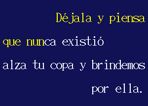 D ja1a y piensa

que nunca existio

alza tu copa y brindemos

por ella.