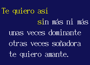 Te quiero asi
sin mas ni m s

unas veces dominante
otras veces so adora
te quiero amante.