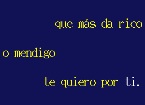 que mas da rico

o mendigo

te quiero por ti.