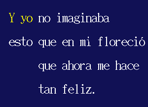 Y yo no imaginaba

esto que en mi florecio

que ahora me hace

tan feliz.