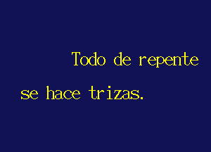 Todo de repente

se hace trizas.