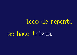 Todo de repente

se hace trizas.