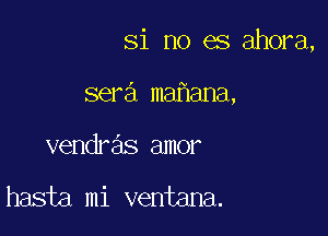 Si no es ahora,

sera mafiana,
vendre'is amor

hasta mi ventana.