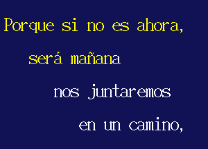 Porque Si no es ahora,

sera ma ana
nos juntaremos

en un camino,