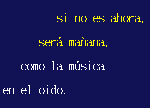 Si no es ahora,

sera ma ana,
como la masica

en el oido.