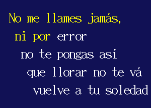 No me 11ames jamas,
nipm aTm'

no te pongas asi
que llorar no te v3
vuelve a tu soledad