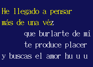 He llegado a pensar
mas de una v z

que burlarte de mi
te produce placer
y buscas el amor hu u u