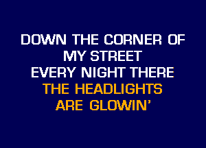 DOWN THE CORNER OF
MY STREET
EVERY NIGHT THERE
THE HEADLIGHTS
ARE GLOWlN'