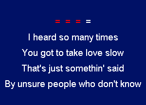 I heard so many times
You got to take love slow
That's just somethin' said

By unsure people who don't know