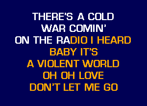 THERE'S A COLD
WAR COMIN'
ON THE RADIO I HEARD
BABY IT'S
A VIOLENT WORLD
OH OH LOVE
DON'T LET ME GO