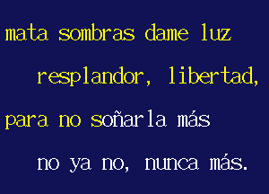 mata sombras dame luz
resplandor, libertad,
para no so ar1a mas

no ya no, nunca mas.