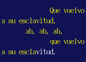 Que vuelvo
a su esclavitud,

ah, ah, ah,

que vuelvo
a su esclavitud.