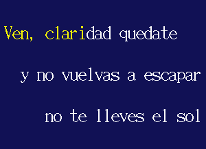 Ven, claridad quedate

y no vuelvas a escapar

no te lleves e1 sol