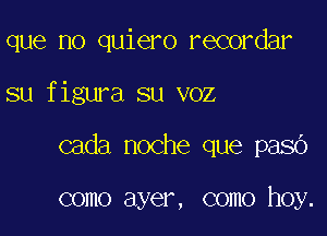 que no quiero recordar

su figura su voz

cada noche que pasb

como ayer, como hoy.