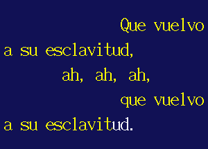 Que vuelvo
a su esclavitud,

ah, ah, ah,

que vuelvo
a su esclavitud.