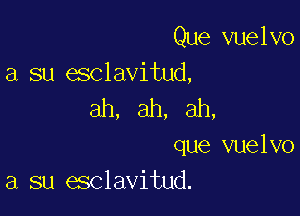 Que vuelvo
a su esclavitud,

ah, ah, ah,

que vuelvo
a su esclavitud.