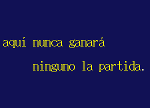 aqui nunca ganara

ninguno la partida.