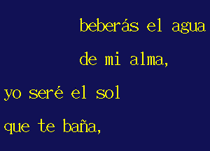 beberas el agua

de mi alma,

yo ser el sol

que te ba a,