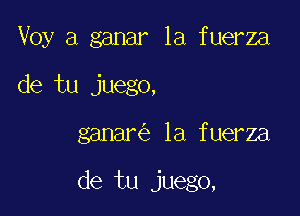 Voy a ganar la fuerza
de tu juego,

ganar la fuerza

de tu juego,